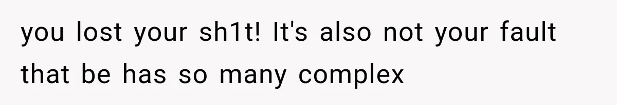 you lost your sh1t! It's also not your fault that be has so many complex