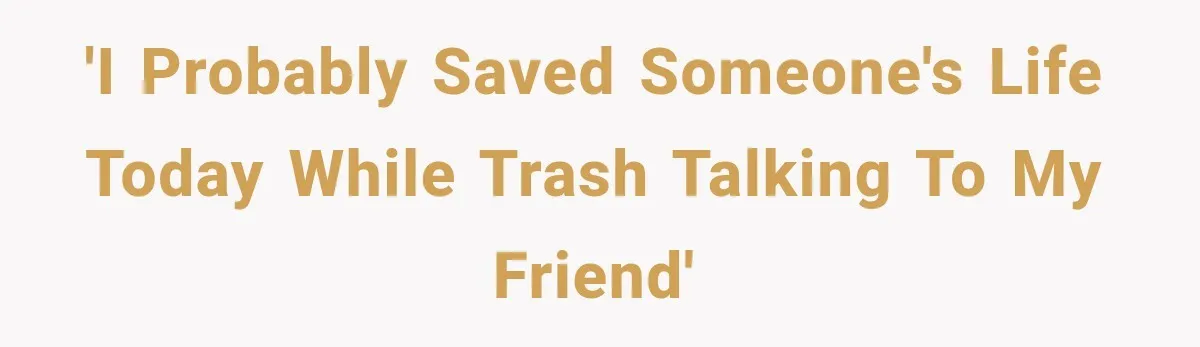 'I probably saved someone's life today while trash talking to my friend'