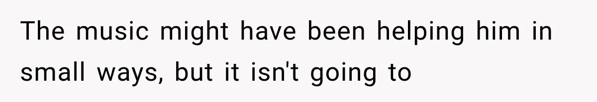 The music might have been helping him in small ways, but it isn't going to