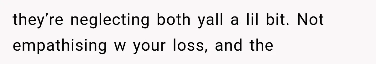 they’re neglecting both yall a lil bit. Not empathising w your loss, and the