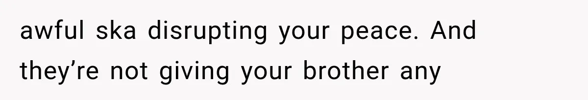 awful ska disrupting your peace. And they’re not giving your brother any