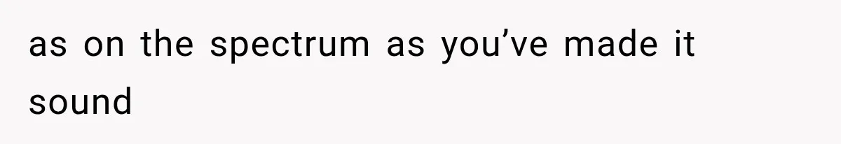 as on the spectrum as you’ve made it sound
