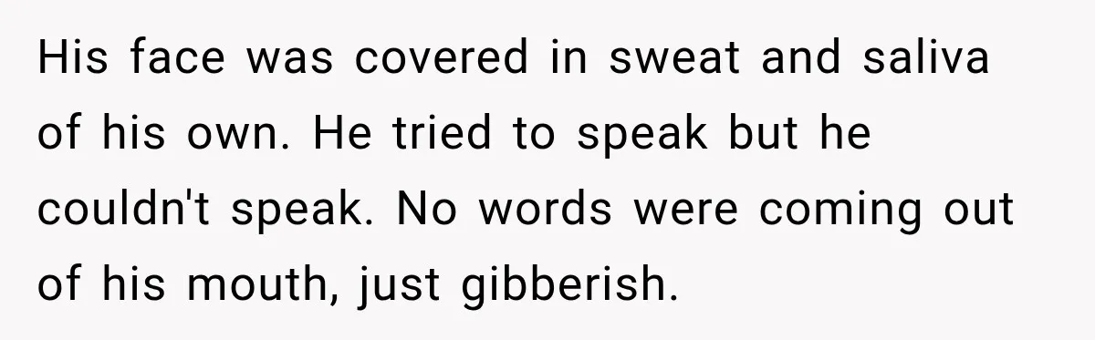 His face was covered in sweat and saliva of his own. He tried to speak but he couldn't speak. No words were coming out of his mouth, just gibberish.