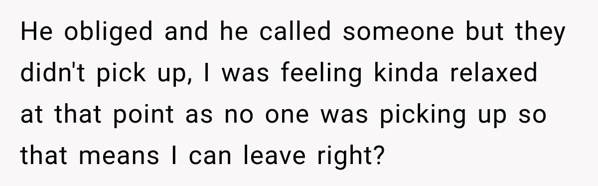 He obliged and he called someone but they didn't pick up, I was feeling kinda relaxed at that point as no one was picking up so that means I can...