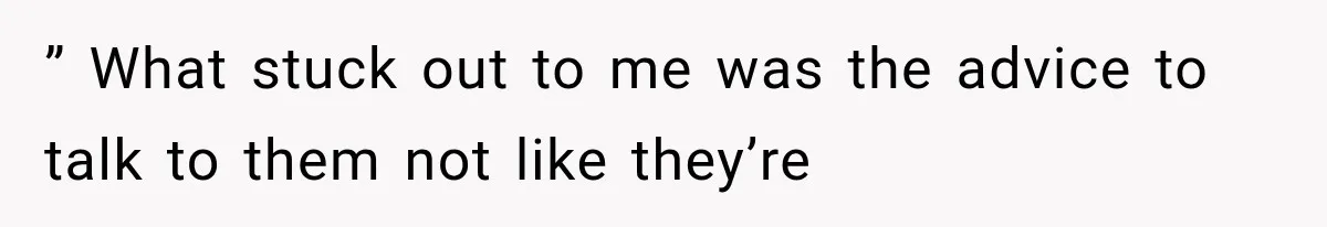 ” What stuck out to me was the advice to talk to them not like they’re