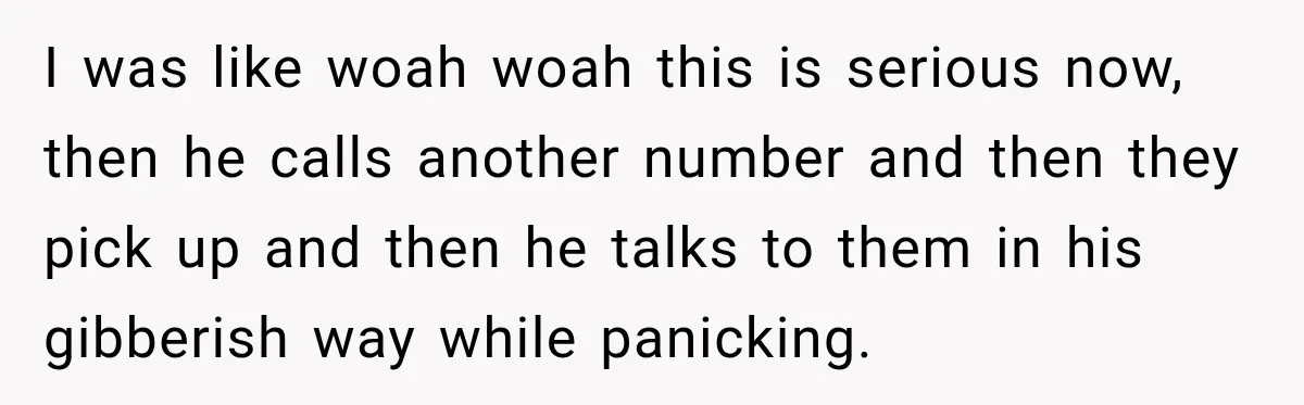 I was like woah woah this is serious now, then he calls another number and then they pick up and then he talks to them in his gibberish way while...