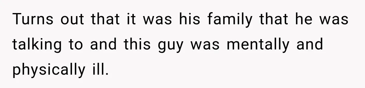 Turns out that it was his family that he was talking to and this guy was mentally and physically ill.