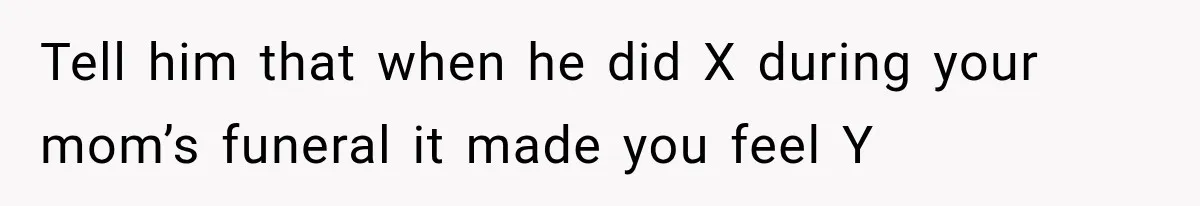 Tell him that when he did X during your mom’s funeral it made you feel Y