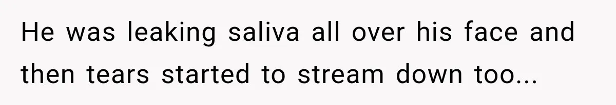 He was leaking saliva all over his face and then tears started to stream down too...