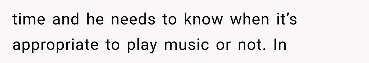 time and he needs to know when it’s appropriate to play music or not. In