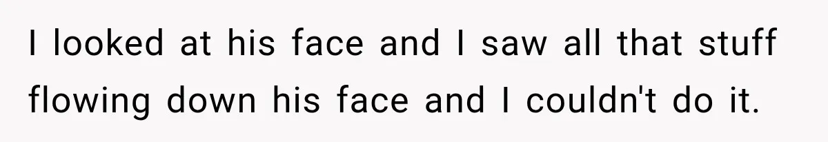 I looked at his face and I saw all that stuff flowing down his face and I couldn't do it.
