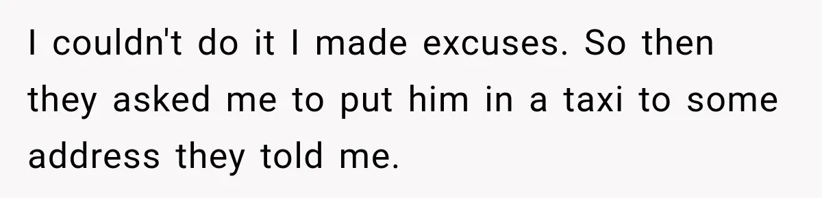I couldn't do it I made excuses. So then they asked me to put him in a taxi to some address they told me.