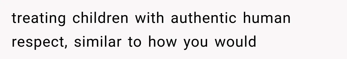 treating children with authentic human respect, similar to how you would