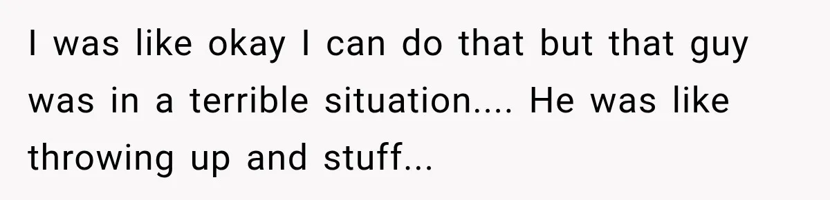 I was like okay I can do that but that guy was in a terrible situation.... He was like throwing up and stuff...