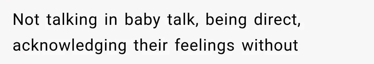 Not talking in baby talk, being direct, acknowledging their feelings without