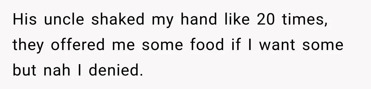 His uncle shaked my hand like 20 times, they offered me some food if I want some but nah I denied.