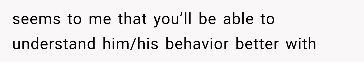 seems to me that you’ll be able to understand him/his behavior better with