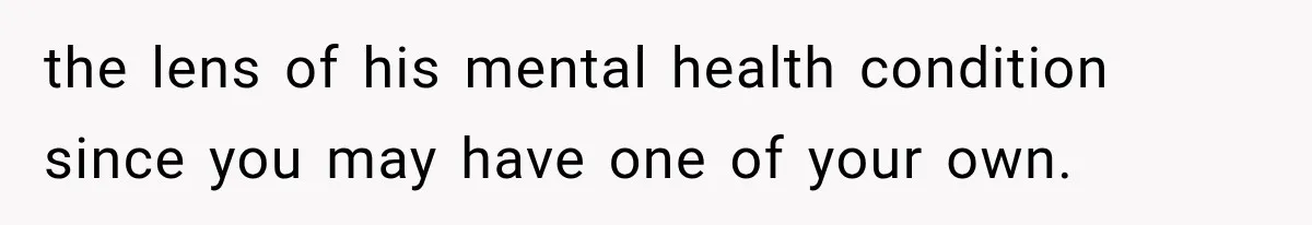the lens of his mental health condition since you may have one of your own.