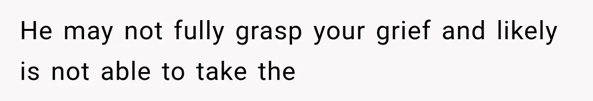 He may not fully grasp your grief and likely is not able to take the