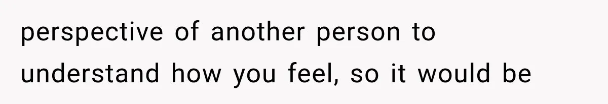 perspective of another person to understand how you feel, so it would be