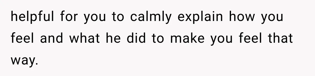 helpful for you to calmly explain how you feel and what he did to make you feel that way.