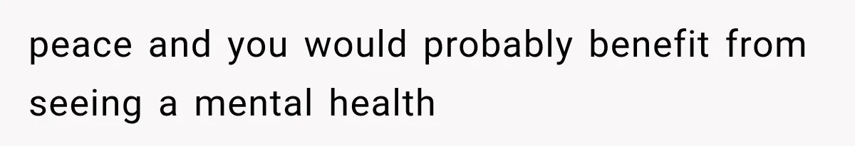 peace and you would probably benefit from seeing a mental health