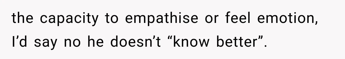 the capacity to empathise or feel emotion, I’d say no he doesn’t “know better”.