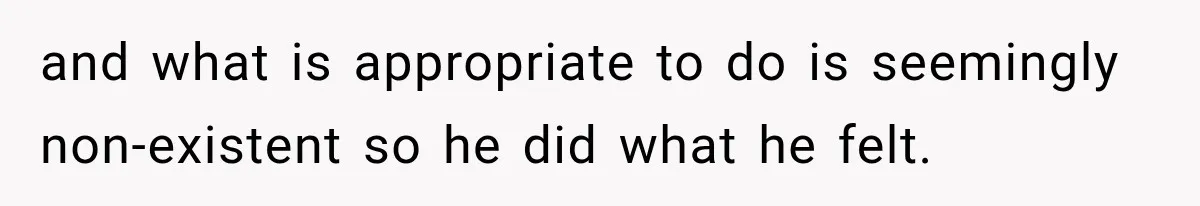 and what is appropriate to do is seemingly non-existent so he did what he felt.