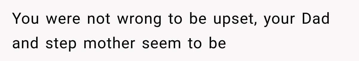 You were not wrong to be upset, your Dad and step mother seem to be