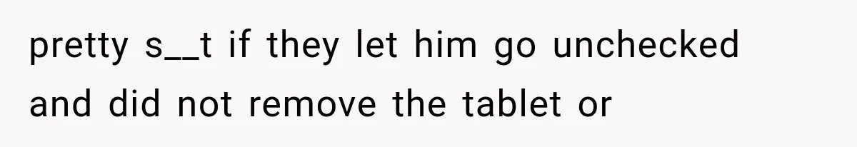 pretty s__t if they let him go unchecked and did not remove the tablet or