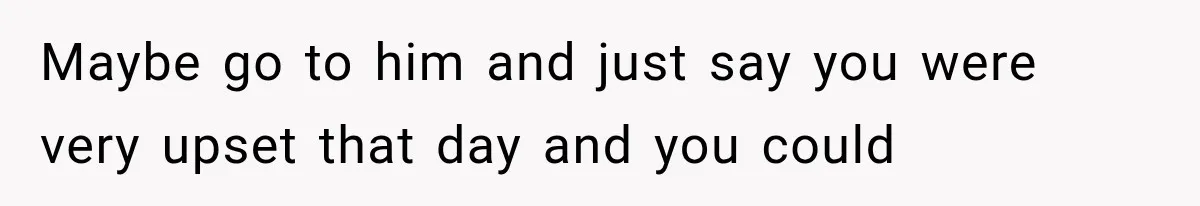 Maybe go to him and just say you were very upset that day and you could