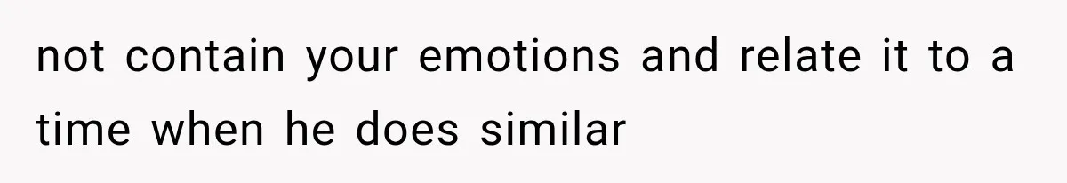 not contain your emotions and relate it to a time when he does similar