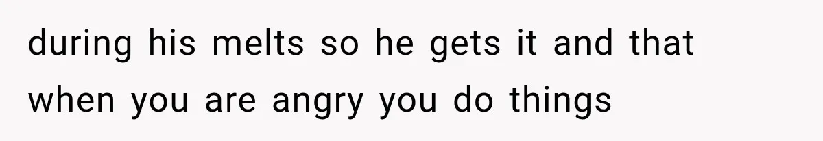 during his melts so he gets it and that when you are angry you do things