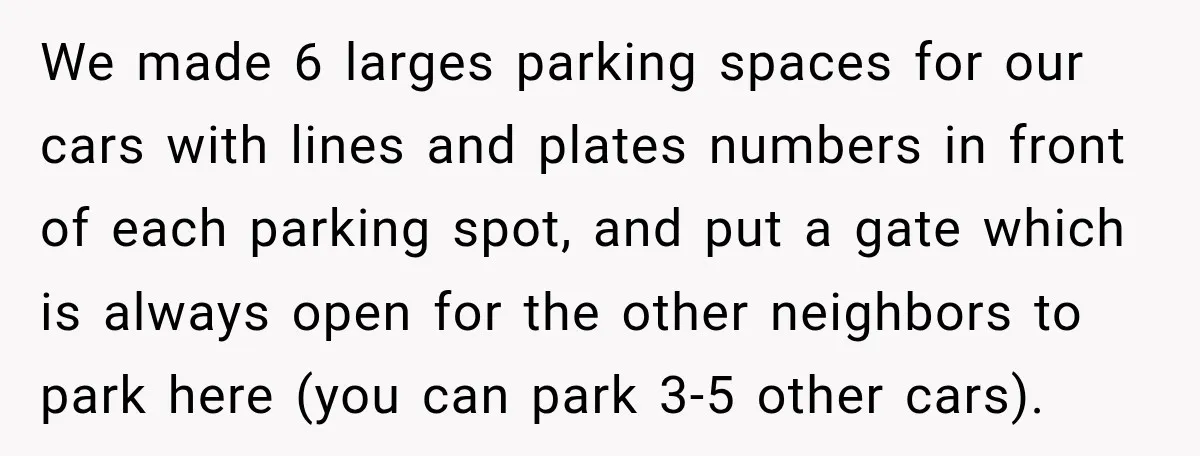 We made 6 larges parking spaces for our cars with lines and plates numbers in front of each parking spot, and put a gate which is always open for the...