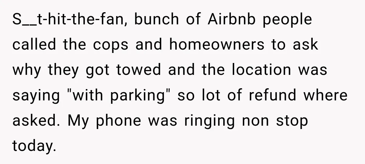 S__t-hit-the-fan, bunch of Airbnb people called the cops and homeowners to ask why they got towed and the location was saying "with parking" so lot of refund where asked. My...