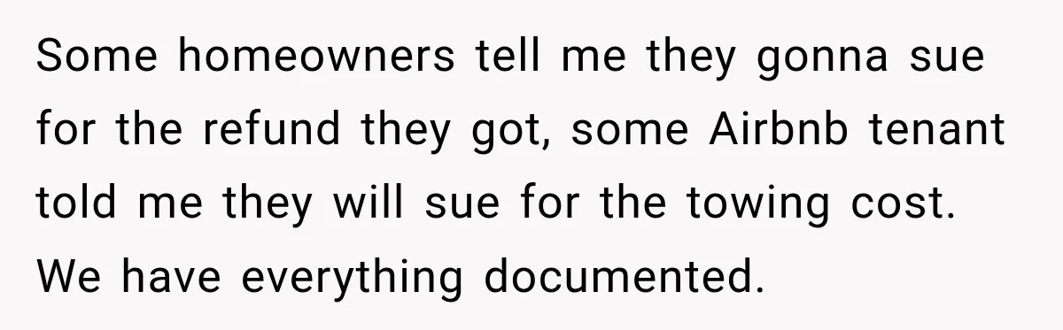 Some homeowners tell me they gonna sue for the refund they got, some Airbnb tenant told me they will sue for the towing cost. We have everything documented.