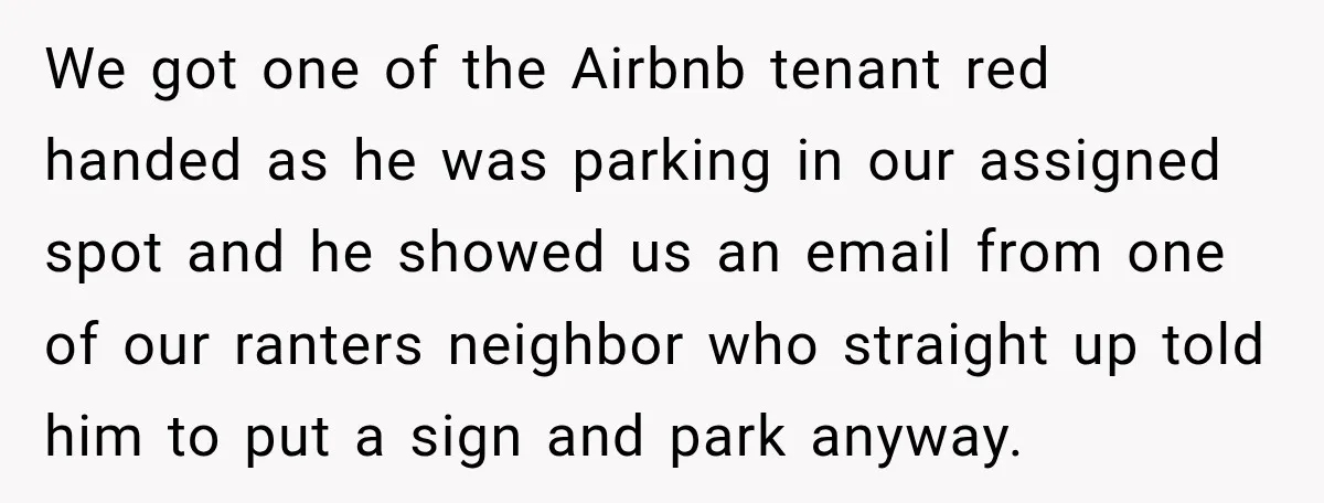 We got one of the Airbnb tenant red handed as he was parking in our assigned spot and he showed us an email from one of our ranters neighbor who...