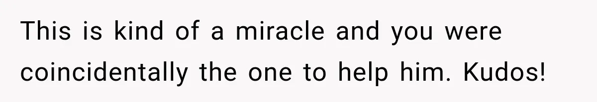 This is kind of a miracle and you were coincidentally the one to help him. Kudos!