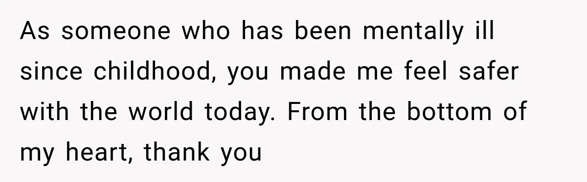 As someone who has been mentally ill since childhood, you made me feel safer with the world today. From the bottom of my heart, thank you