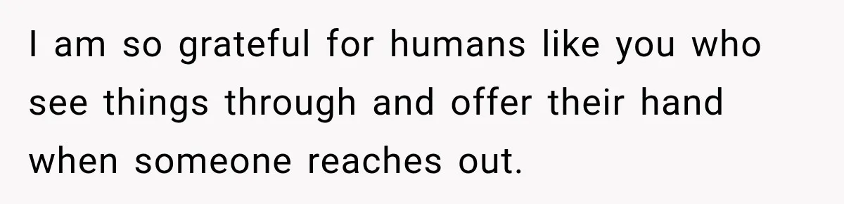 I am so grateful for humans like you who see things through and offer their hand when someone reaches out.