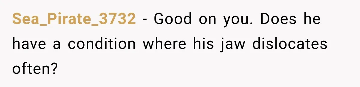 Sea_Pirate_3732 − Good on you. Does he have a condition where his jaw dislocates often?