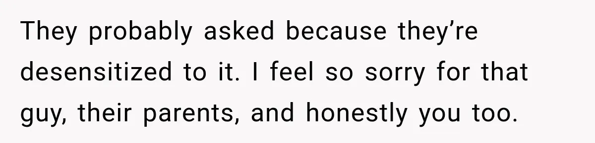 They probably asked because they’re desensitized to it. I feel so sorry for that guy, their parents, and honestly you too.