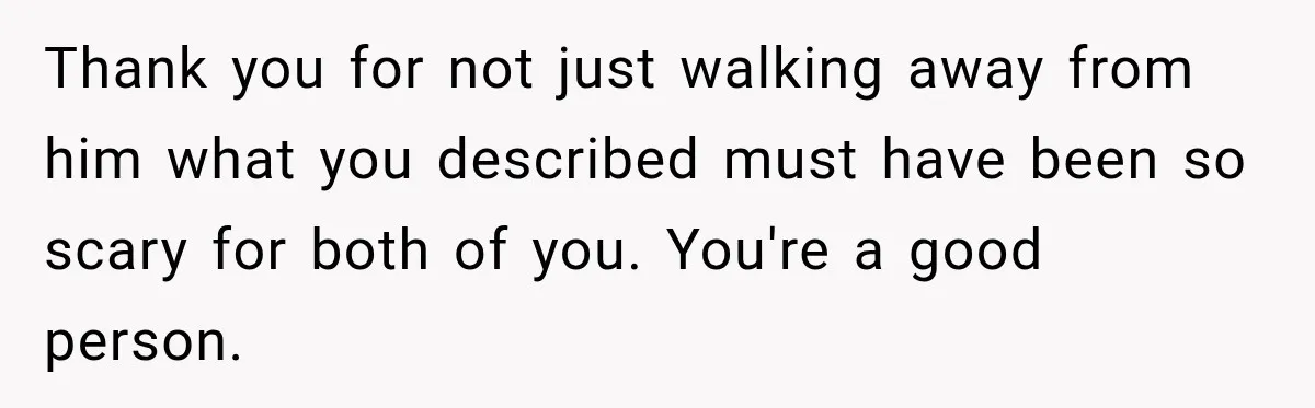 Thank you for not just walking away from him what you described must have been so scary for both of you. You're a good person.