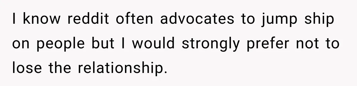 I know reddit often advocates to jump ship on people but I would strongly prefer not to lose the relationship.