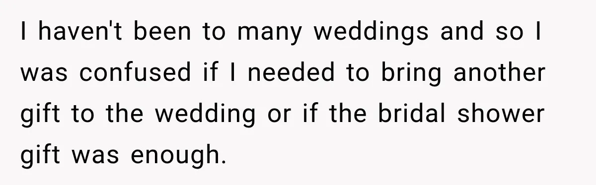 I haven't been to many weddings and so I was confused if I needed to bring another gift to the wedding or if the bridal shower gift was enough.