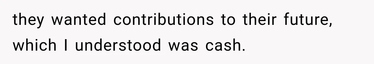 they wanted contributions to their future, which I understood was cash.