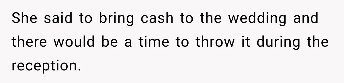 She said to bring cash to the wedding and there would be a time to throw it during the reception.