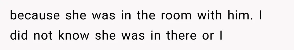 because she was in the room with him. I did not know she was in there or I