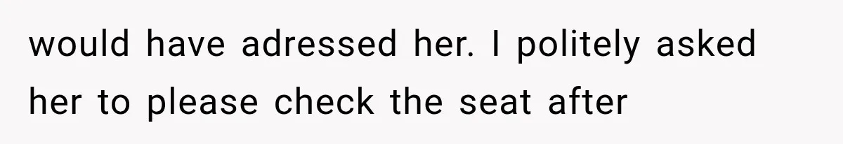 would have adressed her. I politely asked her to please check the seat after