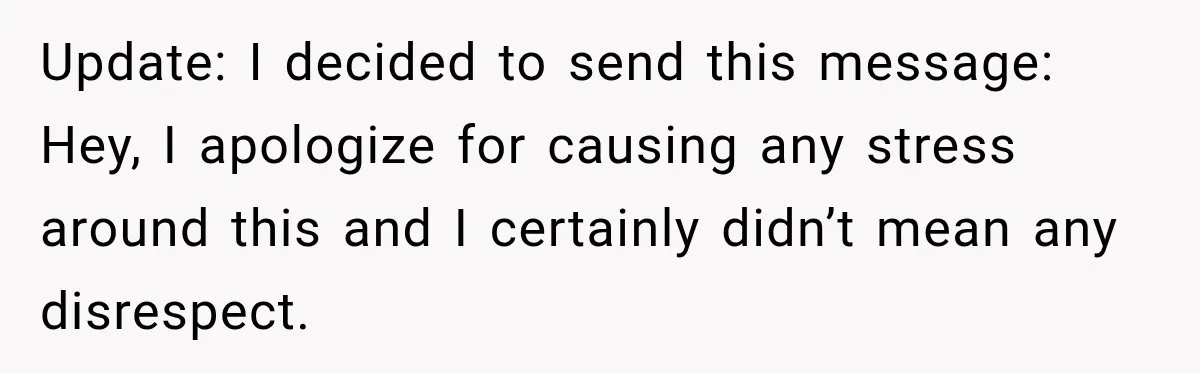 Update: I decided to send this message: Hey, I apologize for causing any stress around this and I certainly didn’t mean any disrespect.
